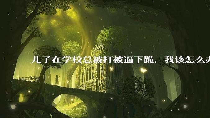 儿子在学校总被打被逼下跪，我该怎么办？