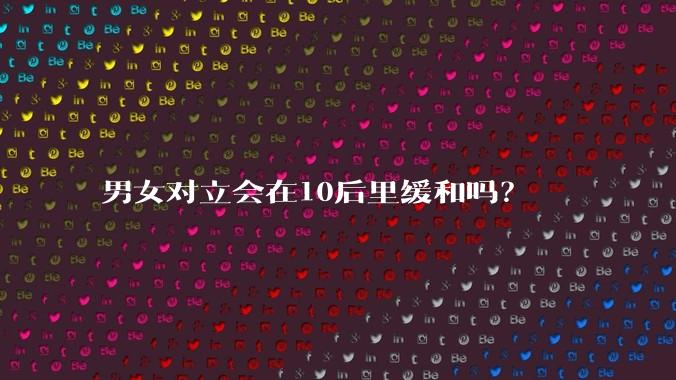 男女对立会在10后里缓和吗？